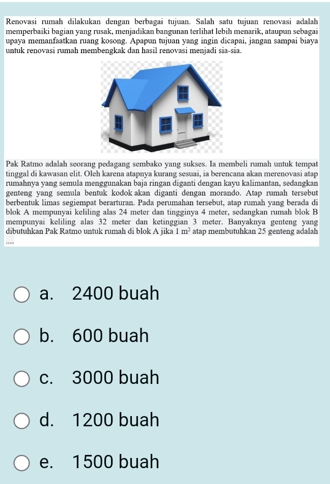 Renovasi rumah dilakukan dengan berbagai tujuan. Salah satu tujuan renovasi adalah
memperbaiki bagian yang rusak, menjadikan bangunan terlihat lebih menarik, ataupun sebagai
upaya memanfaatkan ruang kosong. Apapun tujuan yang ingin dicapai, jangan sampai biaya
untuk renovasi rumah membengkak dan hasil renovasi menjadi sia-sia.
Pak Ratmo adalah seorang pedagang sembako yang sukses. Ia membeli rumah untuk tempat
tinggal di kawasan elit. Oleh karena atapnya kurang sesuai, ia berencana akan merenovasi atap
rumahnya yang semula menggunakan baja ringan diganti dengan kayu kalimantan, sedangkan
genteng yang semula bentuk kodok akan diganti dengan morando. Atap rumah tersebut
berbentuk limas segiempat berarturan. Pada perumahan tersebut, atap rumah yang berada di
blok A mempunyai keliling alas 24 meter dan tingginya 4 meter, sedangkan rumah blok B
mempunyai keliling alas 32 meter dan ketinggian 3 meter. Banyaknya genteng yang
dibutuhkan Pak Ratmo untuk rumah di blok A jika 1m^2 atap membutuhkan 25 genteng adalah
..
a. 2400 buah
b. 600 buah
c. 3000 buah
d. 1200 buah
e. 1500 buah