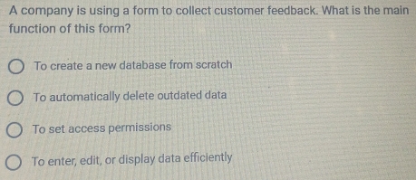 A company is using a form to collect customer feedback. What is the main
function of this form?
To create a new database from scratch
To automatically delete outdated data
To set access permissions
To enter, edit, or display data efficiently