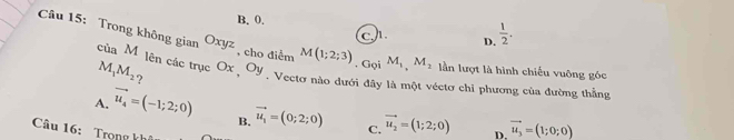 B. 0.  1/2 .
c D.
Câu 15: Trong không gian của Mỹ lên các trục Ox , Oy. Vectơ nào dưới đây là một véctơ chi phương của đường thắng
Oxyz , cho điểm M(1;2;3). Gọi M_1, M_2 lần lượt là hình chiếu vuông góc
M_1M_2 ?
A. vector u_4=(-1;2;0) B. vector u_1=(0;2;0) C. vector u_2=(1;2;0) D. vector u_3=(1;0;0)
Câu 16: Trọng kh