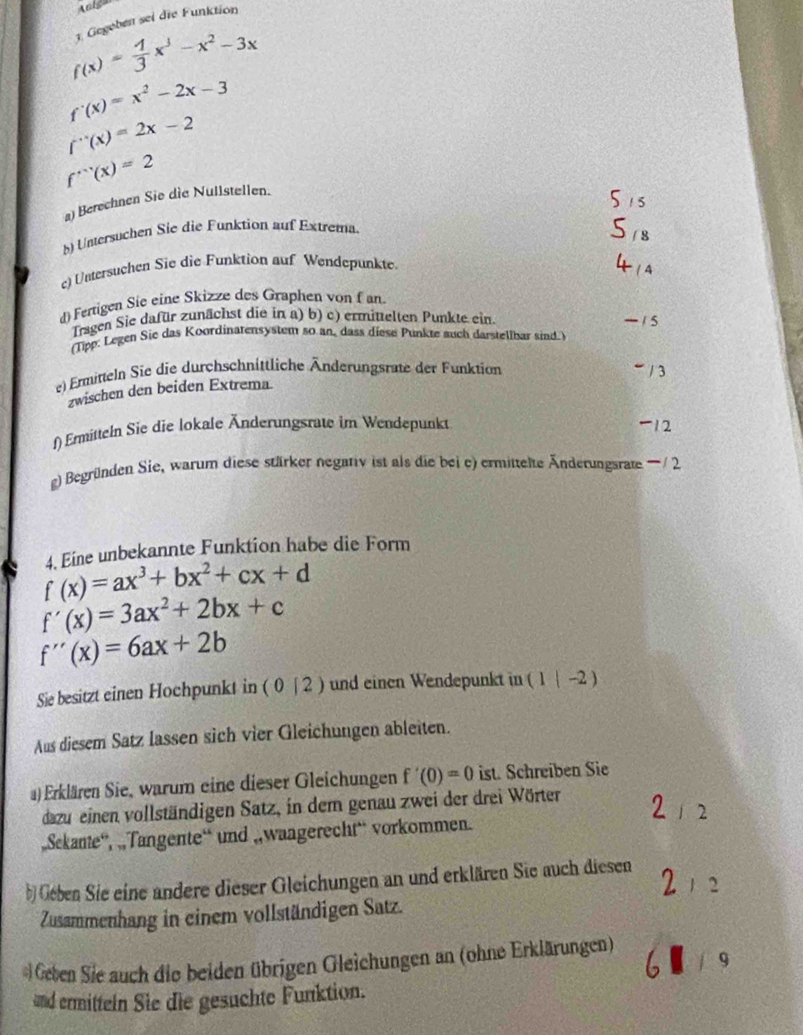 Anlgan
1. Gegeben sei die Funktion
f(x)= 1/3 x^3-x^2-3x
f'(x)=x^2-2x-3
f''(x)=2x-2
f'''(x)=2
a) Berechnen Sie die Nullstellen.
) Untersuchen Sie die Funktion auf Extrema.
c) Untersuchen Sie die Funktion auf Wendepunkte.
d) Fertigen Sie eine Skizze des Graphen von f an.
Tragen Sie dafür zunächst die in a) b) c) ermittelten Punkte ein.
(Tipp: Legen Sie das Koordinatensystem so an, dass diese Punkte auch darstellbar sind.)
e) Ermitteln Sie die durchschnittliche Änderungsrate der Funktion  / 3
zwischen den beiden Extrema.
f) Ermitteln Sie die lokale Änderungsrate im Wendepunkt -12
g) Begründen Sie, warum diese stärker negativ ist als die bei e) ermittelte Änderungsrate —/ 2
4. Eine unbekannte Funktion habe die Form
f(x)=ax^3+bx^2+cx+d
f'(x)=3ax^2+2bx+c
f''(x)=6ax+2b
Sie besitzt einen Hochpunkt in ( 0 | 2 ) und einen Wendepunkt in ( 1(-2)
Aus diesem Satz lassen sich vier Gleichungen ableiten.
a) Erklären Sie, warum eine dieser Gleichungen f'(0)=0 ist. Schreiben Sie
dazu einen vollständigen Satz, in dem genau zwei der drei Wörter
2
„Sekante”, „Tangente“ und „wangerecht“ vorkommen.
b) Gében Sie eine andere dieser Gleichungen an und erklären Sie auch diesen
2
Zusammenhang in einem vollständigen Satz.
Geten Sie auch die beiden übrigen Gleichungen an (ohne Erklärungen)
q
and ermitteln Sie die gesuchte Funktion.