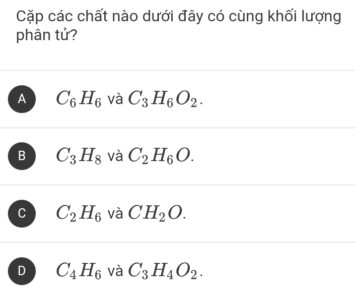 Cặp các chất nào dưới đây có cùng khối lượng
phân tử?
A C_6H_6 và C_3H_6O_2.
B C_3H_8 và C_2H_6O.
C C_2H_6 và CH_2O.
D C_4H_6 và C_3H_4O_2.