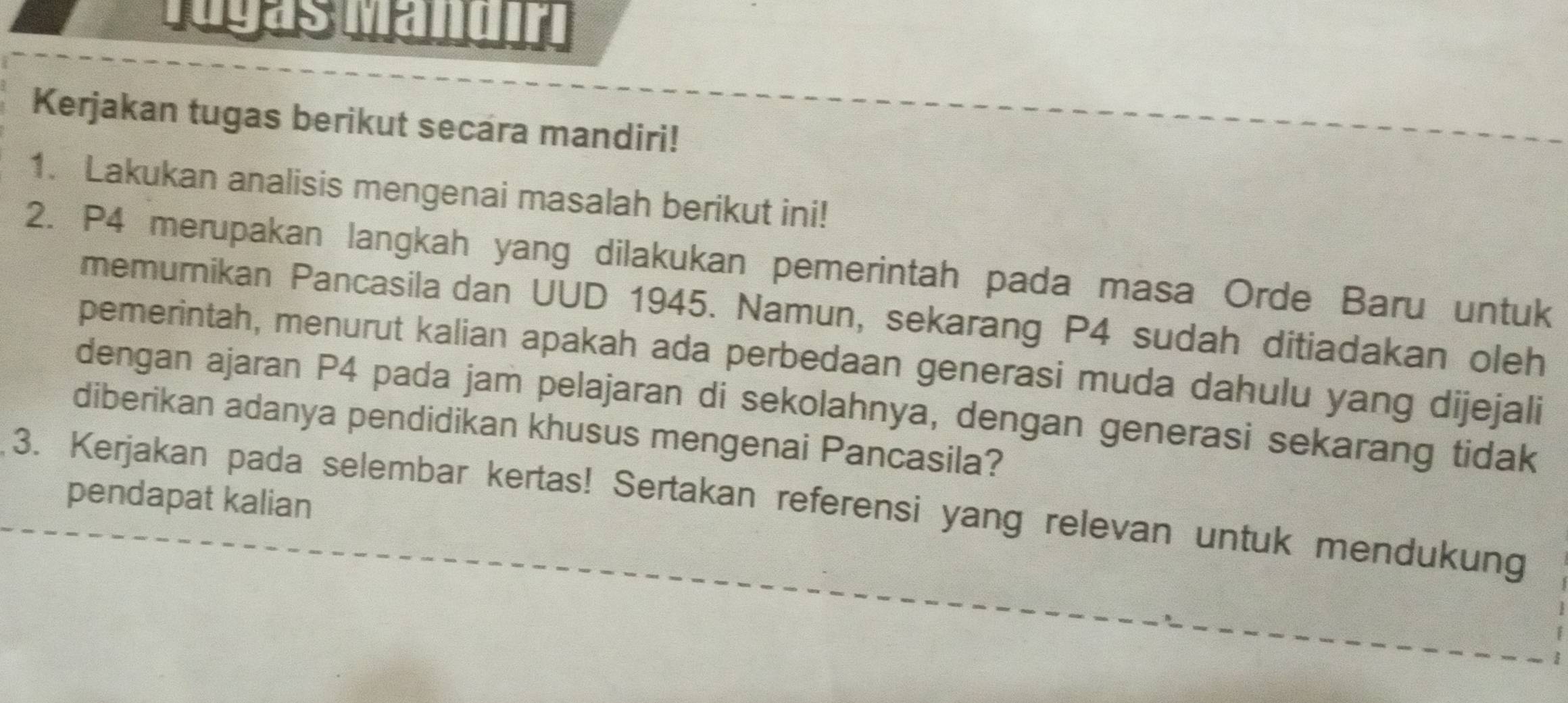 Iugas Mändín 
Kerjakan tugas berikut secara mandiri! 
1. Lakukan analisis mengenai masalah berikut ini! 
2. P4 merupakan langkah yang dilakukan pemerintah pada masa Orde Baru untuk 
memurnikan Pancasila dan UUD 1945. Namun, sekarang P4 sudah ditiadakan oleh 
pemerintah, menurut kalian apakah ada perbedaan generasi muda dahulu yang dijejali 
dengan ajaran P4 pada jam pelajaran di sekolahnya, dengan generasi sekarang tidak 
diberikan adanya pendidikan khusus mengenai Pancasila? 
pendapat kalian 
3. Kerjakan pada selembar kertas! Sertakan referensi yang relevan untuk mendukung