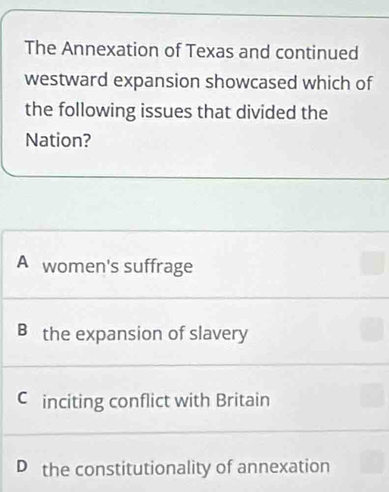 The Annexation of Texas and continued
westward expansion showcased which of
the following issues that divided the
Nation?
A women's suffrage
B the expansion of slavery
C inciting conflict with Britain
D the constitutionality of annexation