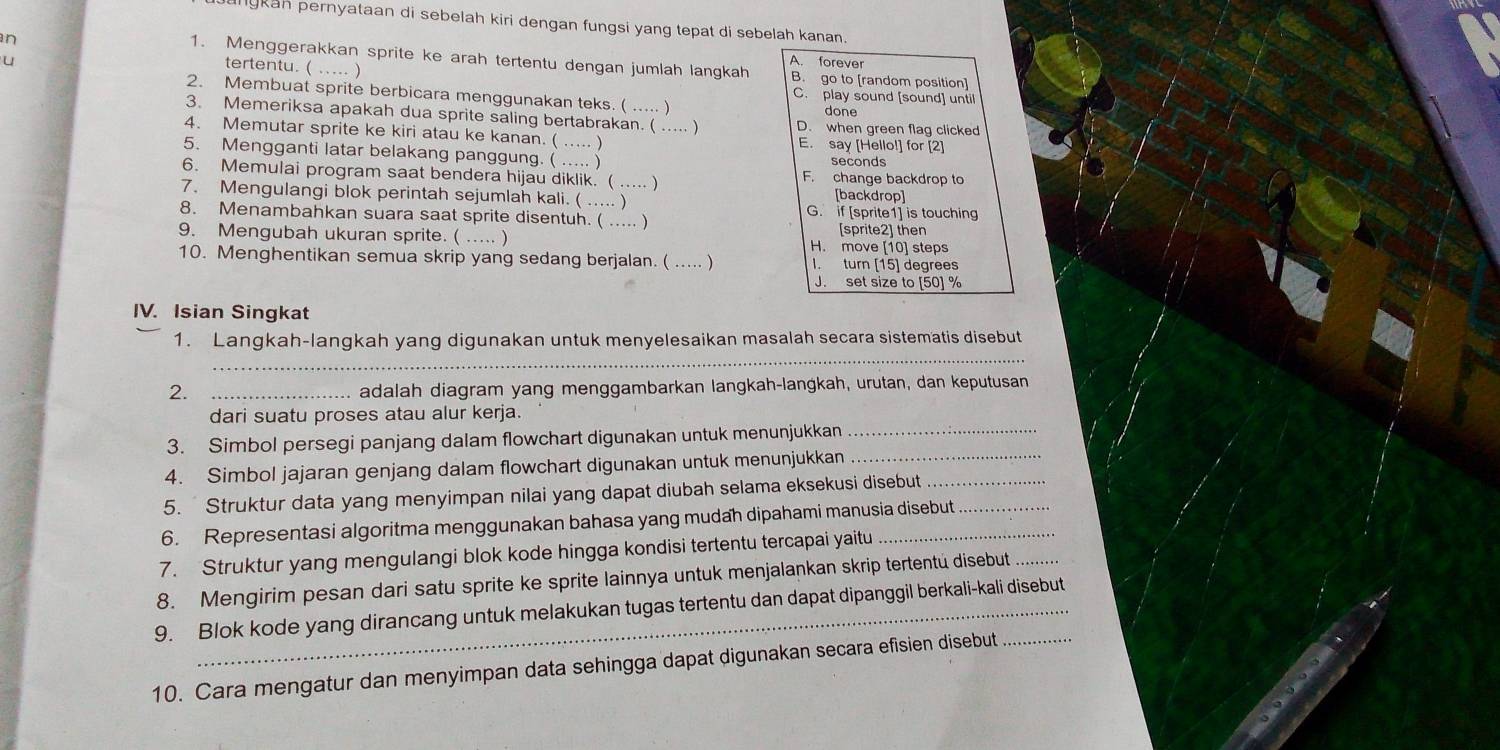 angkah pernyataan di sebelah kiri dengan fungsi yang tepat di sebelah kanan.
n
u
A. forever
1. Menggerakkan sprite ke arah tertentu dengan jumlah langkah B. go to [random position]
tertentu. ( ..... )
2. Membuat sprite berbicara menggunakan teks. ( …) C. play sound [sound] until
done
3. Memeriksa apakah dua sprite saling bertabrakan. ( …… ) D. when green flag clicked
4. Memutar sprite ke kiri atau ke kanan. ( … ) E. say [Hello!] for [2]
5. Mengganti latar belakang panggung. ( ..... ) seconds
6. Memulai program saat bendera hijau diklik. ( ..... ) F. change backdrop to
7. Mengulangi blok perintah sejumlah kali. ( ..... ) [backdrop]
8. Menambahkan suara saat sprite disentuh. (_ … ) G. if [sprite1] is touching
9. Mengubah ukuran sprite. ( …… ) H. move [10] steps [sprite21 ther
10. Menghentikan semua skrip yang sedang berjalan. ( … ) I. turn [15] degrees
J. set size to [50] %
IV. Isian Singkat
_
1. Langkah-langkah yang digunakan untuk menyelesaikan masalah secara sistematis disebut
2. _adalah diagram yang menggambarkan langkah-langkah, urutan, dan keputusan
dari suatu proses atau alur kerja.
3. Simbol persegi panjang dalam flowchart digunakan untuk menunjukkan_
4. Simbol jajaran genjang dalam flowchart digunakan untuk menunjukkan__
5. Struktur data yang menyimpan nilai yang dapat diubah selama eksekusi disebut
6. Representasi algoritma menggunakan bahasa yang mudah dipahami manusia disebut_
7. Struktur yang mengulangi blok kode hingga kondisi tertentu tercapai yaitu_
8. Mengirim pesan dari satu sprite ke sprite lainnya untuk menjalankan skrip tertentü disebut_
9. Blok kode yang dirancang untuk melakukan tugas tertentu dan dapat dipanggil berkali-kali disebut
10. Cara mengatur dan menyimpan data sehingga dapat digunakan secara efisien disebut_