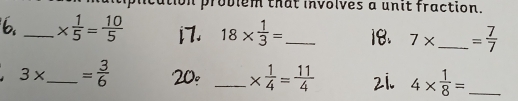 problem that involves a unit fraction. 
_ *  1/5 = 10/5  18*  1/3 = _
7* _ = 7/7 
3* _  = 3/6 
_ *  1/4 = 11/4  4*  1/8 = _