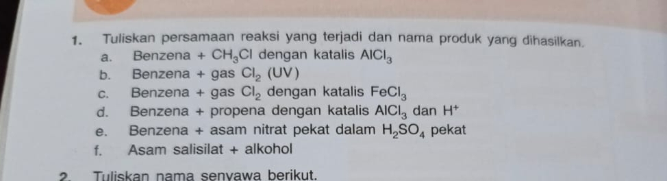 Tuliskan persamaan reaksi yang terjadi dan nama produk yang dihasilkan. 
a. Benzena +CH_3Cl dengan katalis AlCl_3
b. Benzena + gas Cl_2(UV)
c. Benzena + gas Cl_2 dengan katalis FeCl_3
d. Benzena + propena dengan katalis AlCl_3 dan H^+
e. Benzena + asam nitrat pekat dalam H_2SO_4 pekat 
f. Asam salisilat + alkohol 
2. Tuliskan nama senvawa berikut.