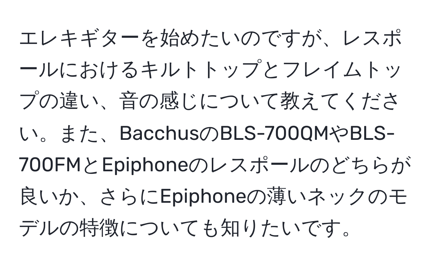 エレキギターを始めたいのですが、レスポールにおけるキルトトップとフレイムトップの違い、音の感じについて教えてください。また、BacchusのBLS-700QMやBLS-700FMとEpiphoneのレスポールのどちらが良いか、さらにEpiphoneの薄いネックのモデルの特徴についても知りたいです。