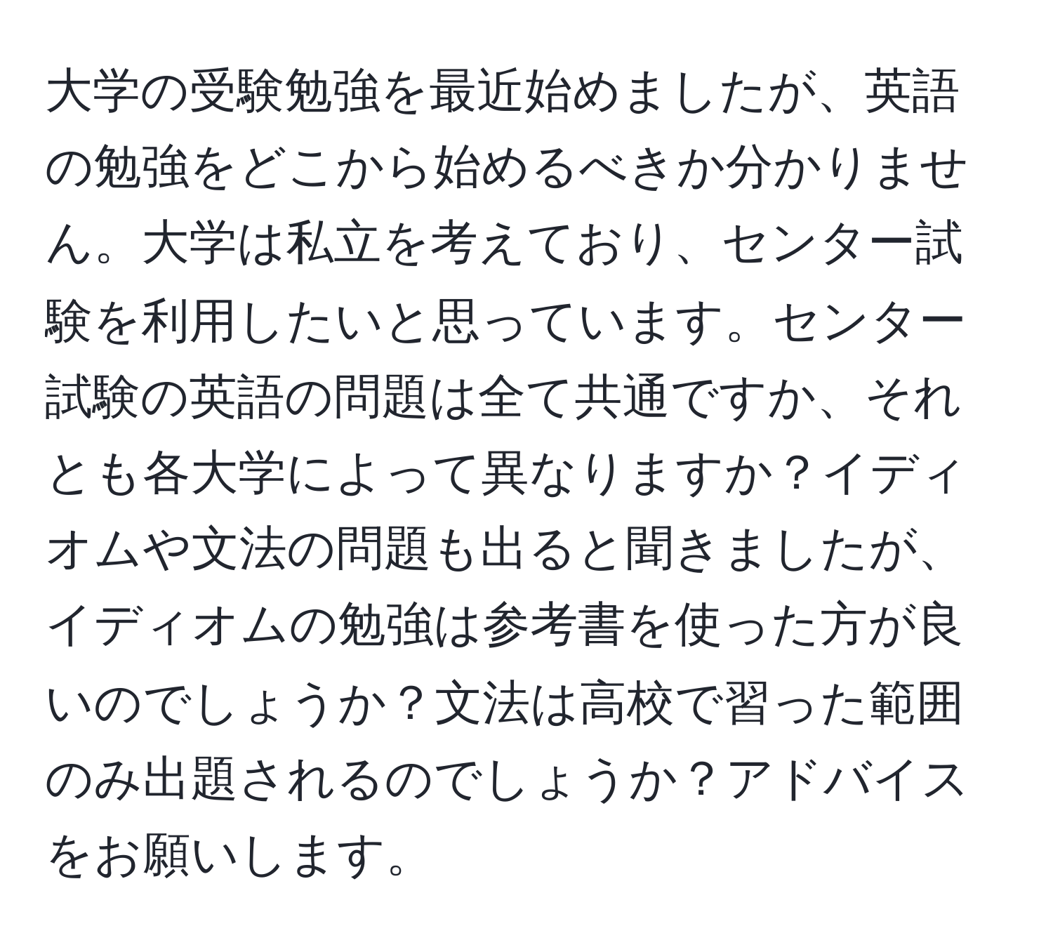 大学の受験勉強を最近始めましたが、英語の勉強をどこから始めるべきか分かりません。大学は私立を考えており、センター試験を利用したいと思っています。センター試験の英語の問題は全て共通ですか、それとも各大学によって異なりますか？イディオムや文法の問題も出ると聞きましたが、イディオムの勉強は参考書を使った方が良いのでしょうか？文法は高校で習った範囲のみ出題されるのでしょうか？アドバイスをお願いします。