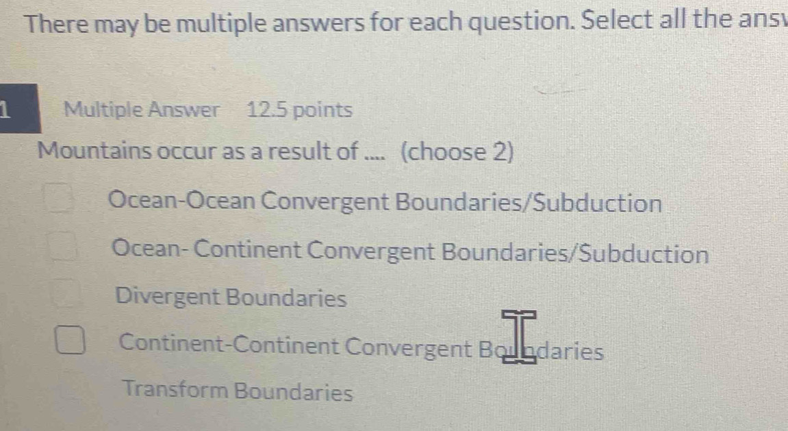 There may be multiple answers for each question. Select all the ans
1 Multiple Answer 12.5 points
Mountains occur as a result of .... (choose 2)
Ocean-Ocean Convergent Boundaries/Subduction
Ocean- Continent Convergent Boundaries/Šubduction
Divergent Boundaries
Continent-Continent Convergent Boundaries
Transform Boundaries