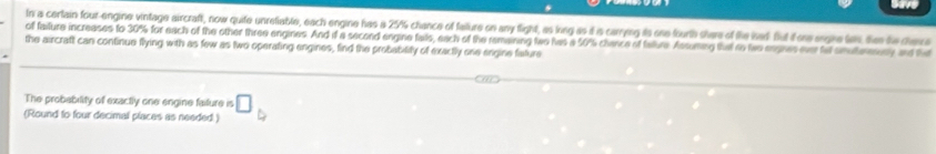 In a certain four-engine vintage aircraft, now quite unrefiable, each engine has a 25% chance of failure on any fight, as long as d is carrying is one fourth shere of the iad flut it ore ergre tin thee te deva 
of failure increases to 30% for each of the other three engines. And if a second engine fails, each of the remaining two has a 50% chance of falture Assuming thal io twe engines ever tet snuterenny and ha 
the aircratt can continue flying with as few as two operating engines, find the probability of exactly one engine fature 
The probability of exactly one engine faiture is □ 
(Round to four decimal places as needed )