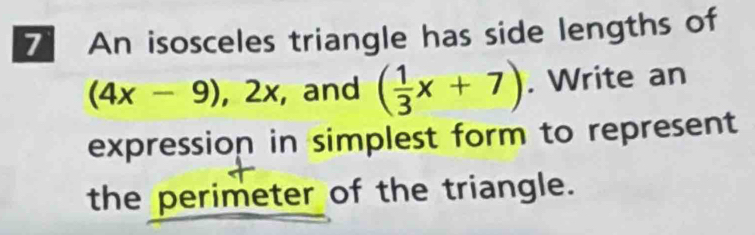 An isosceles triangle has side lengths of
(4x-9), 2x , and ( 1/3 x+7). Write an 
expression in simplest form to represent 
the perimeter of the triangle.