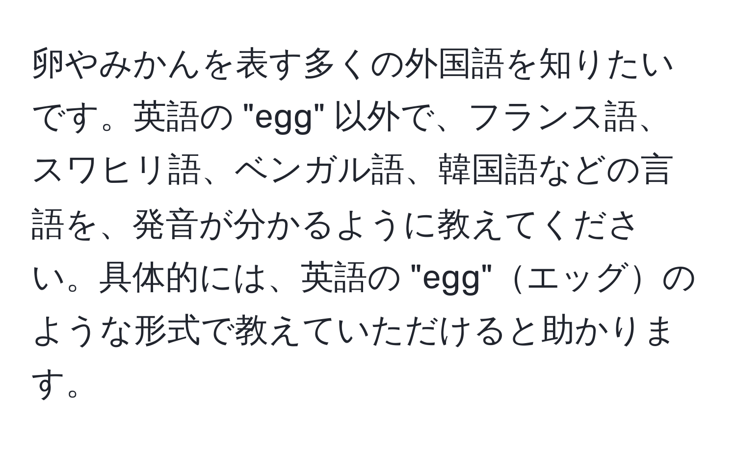 卵やみかんを表す多くの外国語を知りたいです。英語の "egg" 以外で、フランス語、スワヒリ語、ベンガル語、韓国語などの言語を、発音が分かるように教えてください。具体的には、英語の "egg"エッグのような形式で教えていただけると助かります。