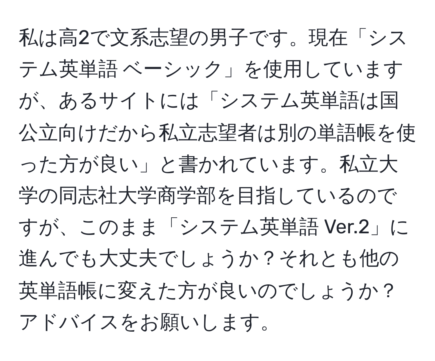 私は高2で文系志望の男子です。現在「システム英単語 ベーシック」を使用していますが、あるサイトには「システム英単語は国公立向けだから私立志望者は別の単語帳を使った方が良い」と書かれています。私立大学の同志社大学商学部を目指しているのですが、このまま「システム英単語 Ver.2」に進んでも大丈夫でしょうか？それとも他の英単語帳に変えた方が良いのでしょうか？アドバイスをお願いします。