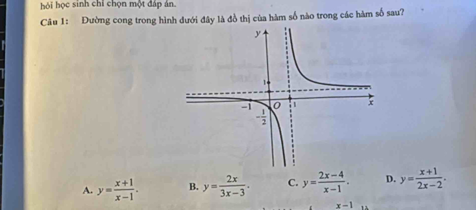 hỏi học sinh chỉ chọn một đáp ản.
Câu 1: Đường cong trong hình dưới đây là đồ thị của hàm số nào trong các hàm số sau?
A. y= (x+1)/x-1 . B. y= 2x/3x-3 . C. y= (2x-4)/x-1 . D. y= (x+1)/2x-2 .
x-1