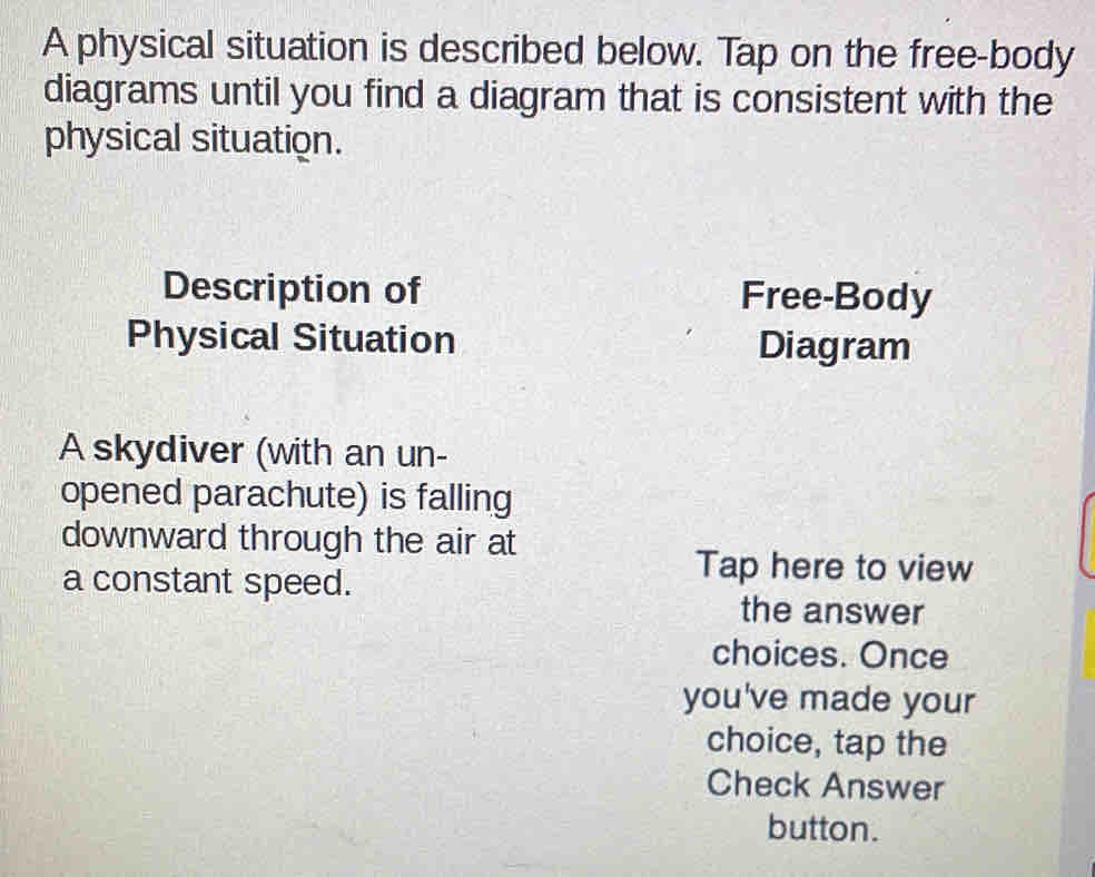 A physical situation is described below. Tap on the free-body 
diagrams until you find a diagram that is consistent with the 
physical situation. 
Description of Free-Body 
Physical Situation Diagram 
A skydiver (with an un- 
opened parachute) is falling 
downward through the air at 
a constant speed. 
Tap here to view 
the answer 
choices. Once 
you've made your 
choice, tap the 
Check Answer 
button.