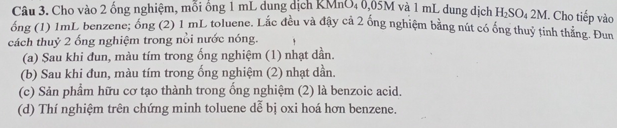 Cho vào 2 ống nghiệm, mỗi ống 1 mL dung dịch KMnO₄ 0,05M và 1 mL dung dịch H₂SO₄ 2M. Cho tiếp vào 
ống (1) 1mL benzene; ống (2) 1 mL toluene. Lắc đều và đậy cả 2 ống nghiệm bằng nút có ống thuỷ tinh thẳng. Đun 
cách thuỷ 2 ống nghiệm trong nổi nước nóng. 
(a) Sau khi đun, màu tím trong ống nghiệm (1) nhạt dần. 
(b) Sau khi đun, màu tím trong ống nghiệm (2) nhạt dần. 
(c) Sản phẩm hữu cơ tạo thành trong ống nghiệm (2) là benzoic acid. 
(d) Thí nghiệm trên chứng minh toluene dễ bị oxi hoá hơn benzene.