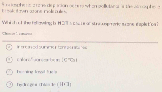 Stratospheric ozone depletion occurs when pollutants in the atmosphere
break down ozone molecules.
Which of the following is NOT a cause of stratospheric ozone depletion?
Choose 1 answer:
A increased summer temperatures
chlorofluorocarbons (CFCs)
burning fossil fuels
D) hydrogen chloride (HCl)