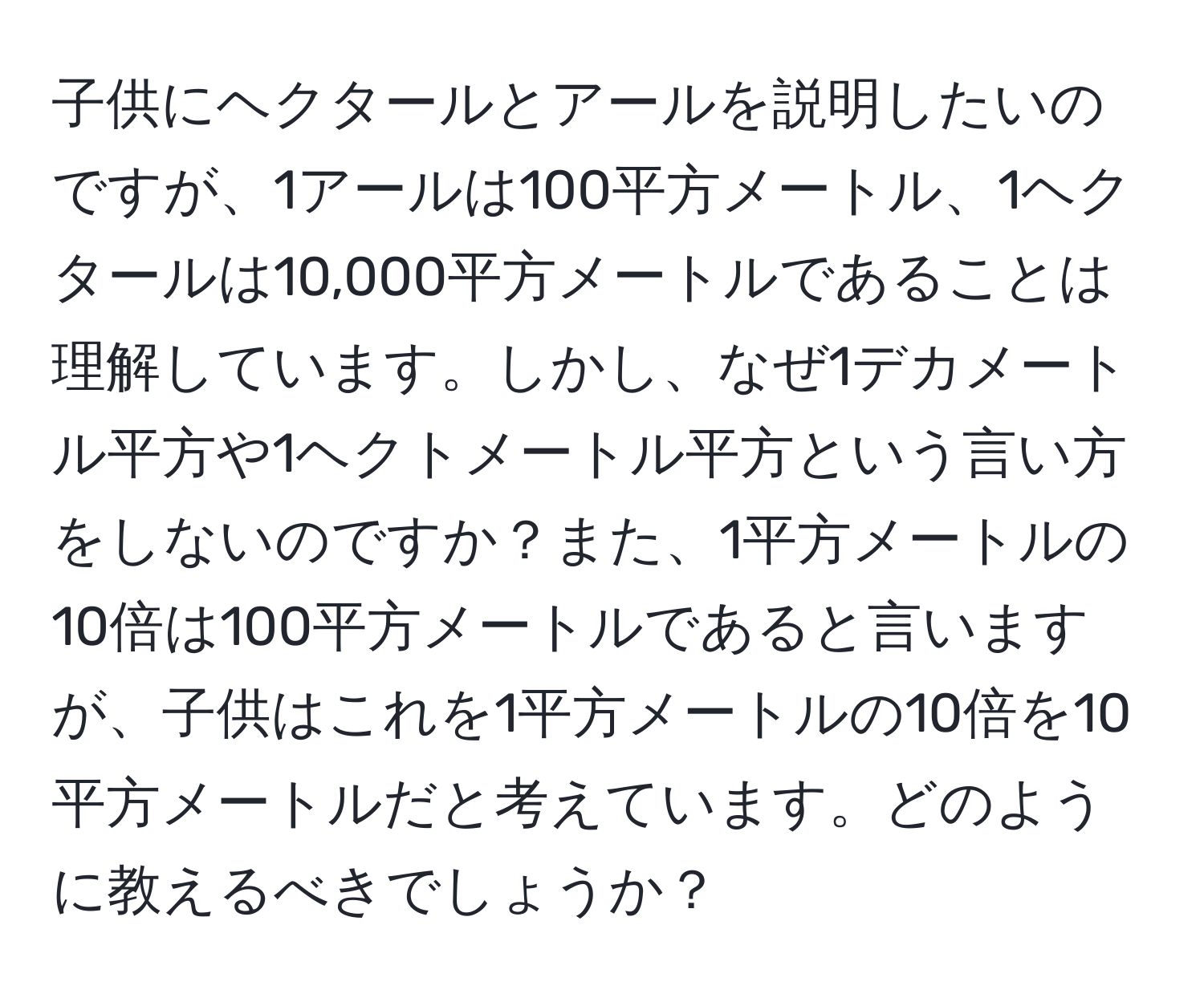 子供にヘクタールとアールを説明したいのですが、1アールは100平方メートル、1ヘクタールは10,000平方メートルであることは理解しています。しかし、なぜ1デカメートル平方や1ヘクトメートル平方という言い方をしないのですか？また、1平方メートルの10倍は100平方メートルであると言いますが、子供はこれを1平方メートルの10倍を10平方メートルだと考えています。どのように教えるべきでしょうか？