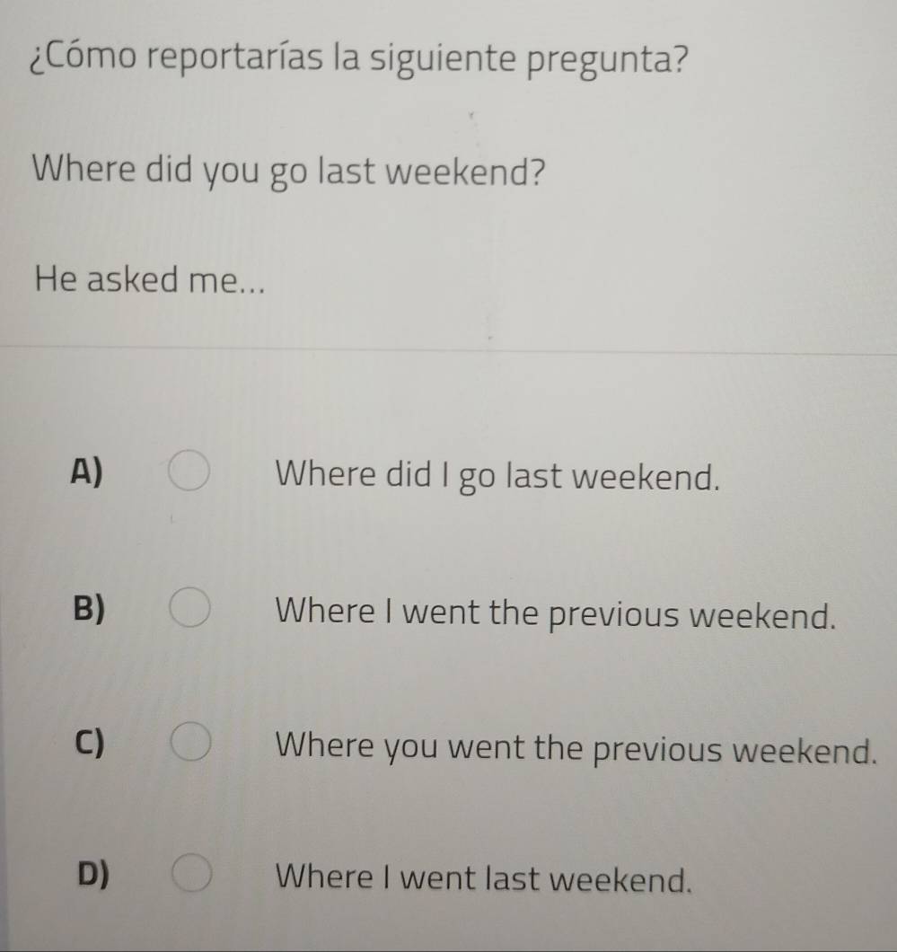 ¿Cómo reportarías la siguiente pregunta?
Where did you go last weekend?
He asked me...
A) Where did I go last weekend.
B) Where I went the previous weekend.
C) Where you went the previous weekend.
D) Where I went last weekend.