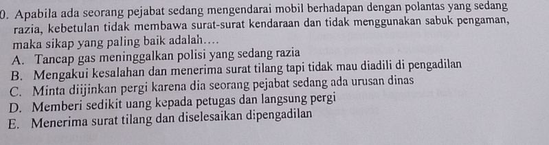 Apabila ada seorang pejabat sedang mengendarai mobil berhadapan dengan polantas yang sedang
razia, kebetulan tidak membawa surat-surat kendaraan dan tidak menggunakan sabuk pengaman,
maka sikap yang paling baik adalah….
A. Tancap gas meninggalkan polisi yang sedang razia
B. Mengakui kesalahan dan menerima surat tilang tapi tidak mau diadili di pengadilan
C. Minta diijinkan pergi karena dia seorang pejabat sedang ada urusan dinas
D. Memberi sedikit uang kepada petugas dan langsung pergi
E. Menerima surat tilang dan diselesaikan dipengadilan