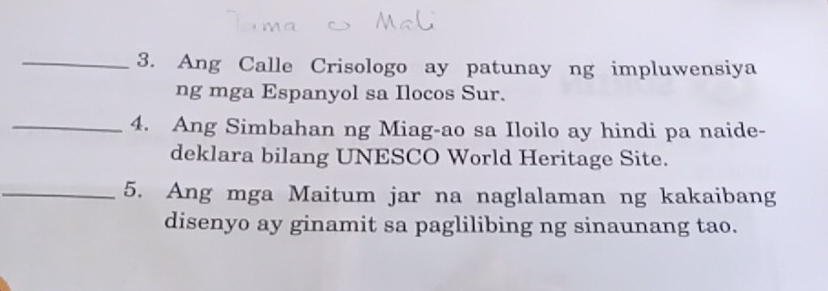 Ang Calle Crisologo ay patunay ng impluwensiya 
ng mga Espanyol sa Ilocos Sur. 
_4. Ang Simbahan ng Miag-ao sa Iloilo ay hindi pa naide- 
deklara bilang UNESCO World Heritage Site. 
_5. Ang mga Maitum jar na naglalaman ng kakaibang 
disenyo ay ginamit sa paglilibing ng sinaunang tao.