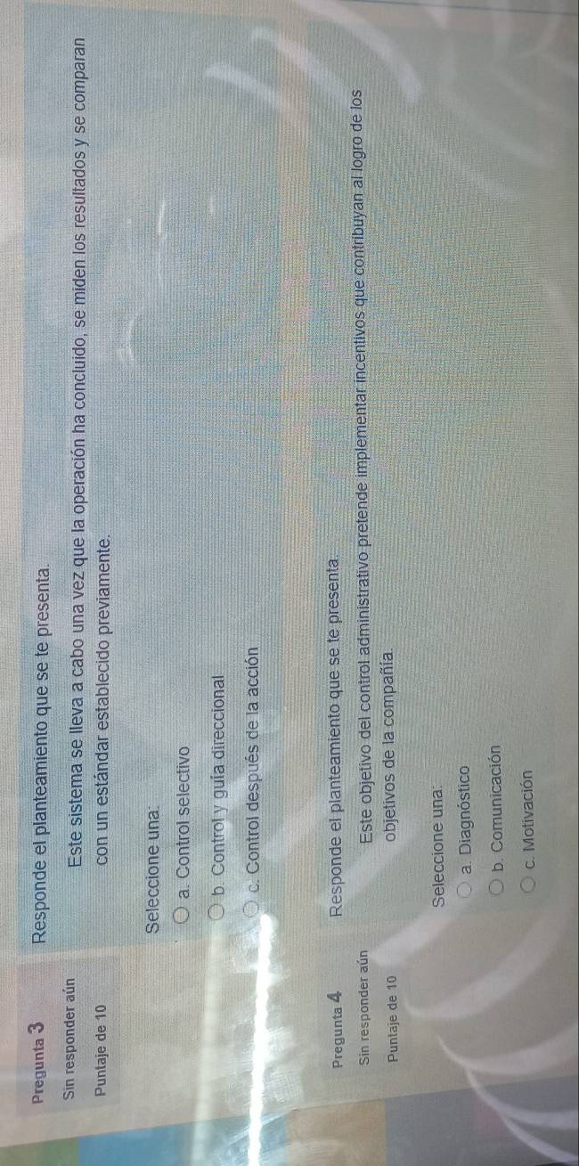 Pregunta 3 Responde el planteamiento que se te presenta.
Sin responder aún Este sistema se lleva a cabo una vez que la operación ha concluido, se miden los resultados y se comparan
Puntaje de 10 con un estándar establecido previamente.
Seleccione una:
a. Control selectivo
b. Control y guía direccional
c. Control después de la acción
Pregunta 4 Responde el planteamiento que se te presenta.
Sin responder aún Este objetivo del control administrativo pretende implementar incentivos que contribuyan al logro de los
Puntaje de 10 objetivos de la compañía.
Seleccione una:
a. Diagnóstico
b. Comunicación
c. Motivación