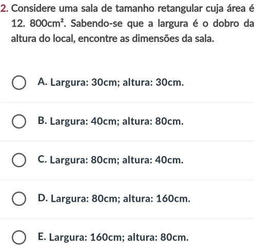 Considere uma sala de tamanho retangular cuja área é
12. 800cm^2. Sabendo-se que a largura é o dobro da
altura do local, encontre as dimensões da sala.
A. Largura: 30cm; altura: 30cm.
B. Largura: 40cm; altura: 80cm.
C. Largura: 80cm; altura: 40cm.
D. Largura: 80cm; altura: 160cm.
E. Largura: 160cm; altura: 80cm.