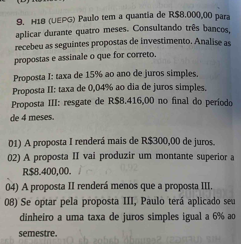 H18 (UEPG) Paulo tem a quantia de R$8.000,00 para
aplicar durante quatro meses. Consultando três bancos,
recebeu as seguintes propostas de investimento. Analise as
propostas e assinale o que for correto.
Proposta I: taxa de 15% ao ano de juros simples.
Proposta II: taxa de 0,04% ao dia de juros simples.
Proposta III: resgate de R$8.416,00 no final do período
de 4 meses.
01) A proposta I renderá mais de R$300,00 de juros.
02) A proposta II vai produzir um montante superior a
R$8.400,00.
04) A proposta II renderá menos que a proposta III.
08) Se optar pela proposta III, Paulo terá aplicado seu
dinheiro a uma taxa de juros simples igual a 6% ao
semestre.