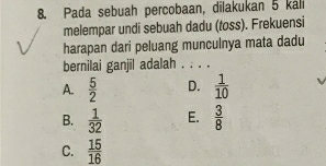 Pada sebuah percobaan, dilakukan 5 káli
melempar undi sebuah dadu (toss). Frekuensi
harapan dari peluang munculnya mata dadu
bernilai ganjil adalah . . . .
A.  5/2  D.  1/10 
B.  1/32  E.  3/8 
C.  15/16 