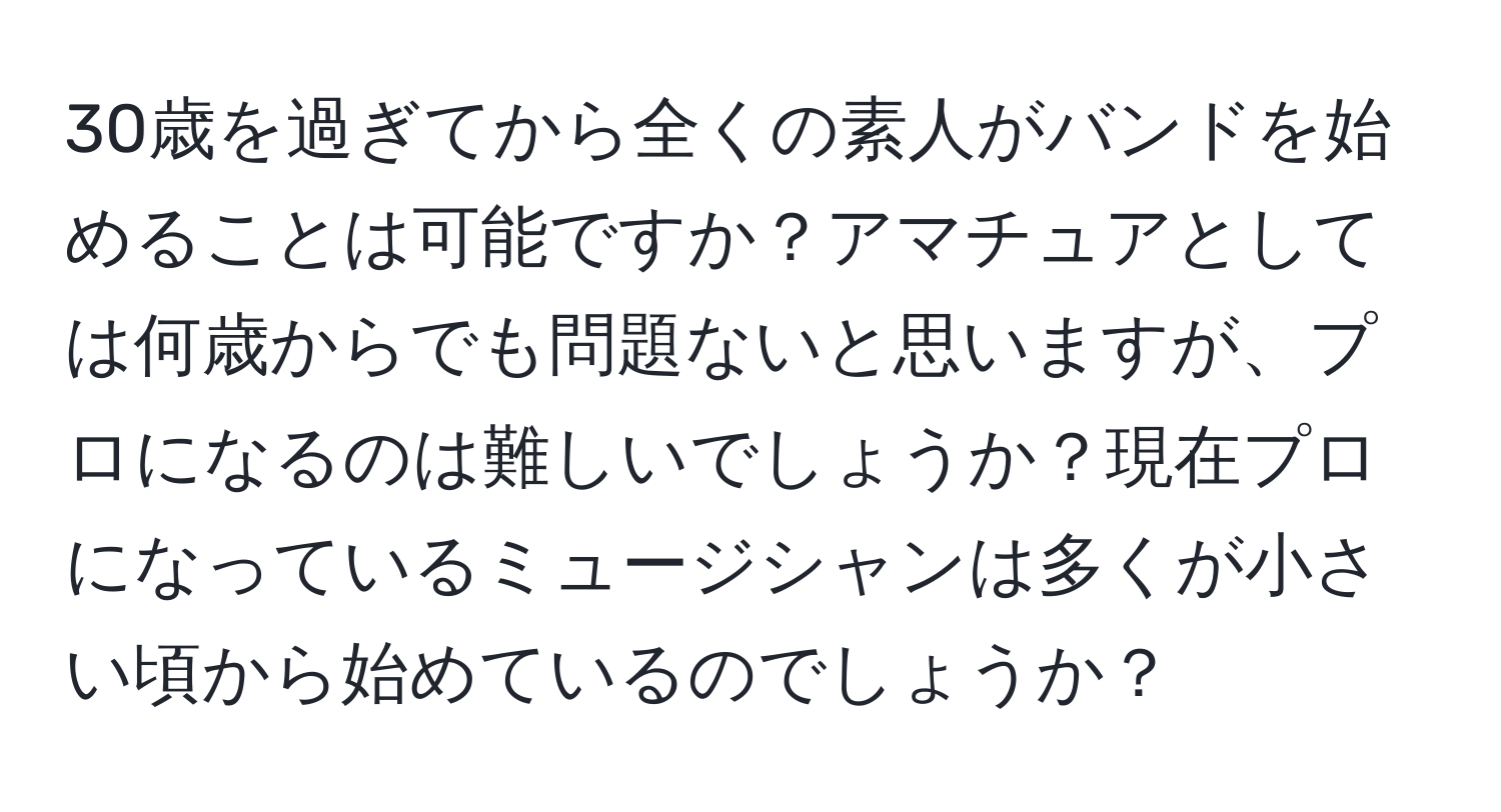 30歳を過ぎてから全くの素人がバンドを始めることは可能ですか？アマチュアとしては何歳からでも問題ないと思いますが、プロになるのは難しいでしょうか？現在プロになっているミュージシャンは多くが小さい頃から始めているのでしょうか？