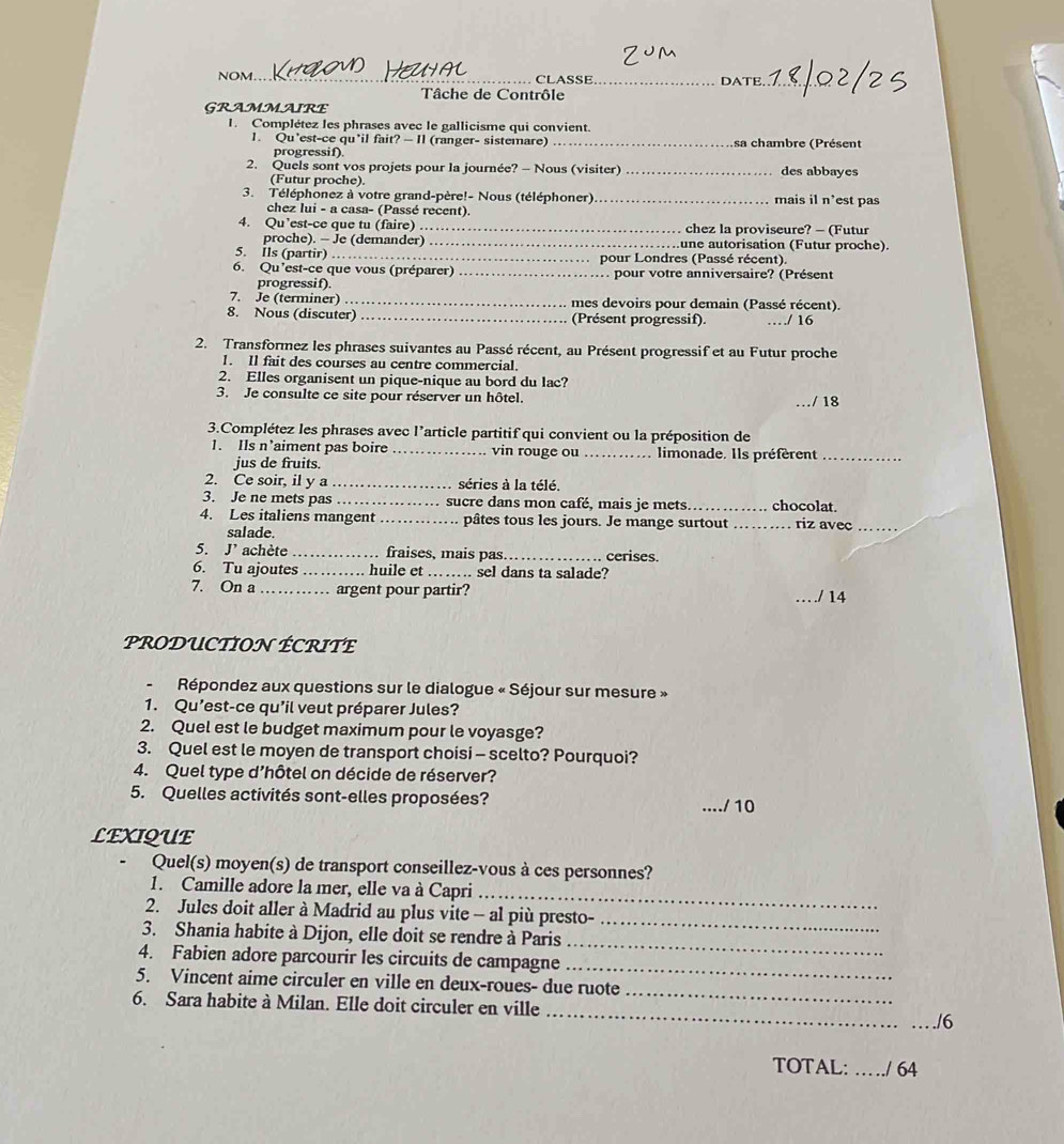 NOM_  CLASSE _DATE_
Tâche de Contrôle
GRAMMAIRE
I. Complétez les phrases avec le gallicisme qui convient.
1. Qu’est-ce qu’il fait? — Il (ranger- sistemare) _sa chambre (Présent
progressif).
2. Quels sont vos projets pour la journée? - Nous (visiter) _des abbayes
(Futur proche).
3. Téléphonez à votre grand-père!- Nous (téléphoner)_ mais il n’est pas
chez lui - a casa- (Passé recent).
4. Qu’est-ce que tu (faire) _chez la proviseure? - (Futur
proche). - Je (demander) _une autorisation (Futur proche).
5. Ils (partir) _pour Londres (Passé récent).
6. Qu’est-ce que vous (préparer) _pour votre anniversaire? (Présent
progressif).
7. Je (terminer) _mes devoirs pour demain (Passé récent).
8. Nous (discuter) _(Présent progressif). ……/ 16
2. Transformez les phrases suivantes au Passé récent, au Présent progressif et au Futur proche
1. Il fait des courses au centre commercial.
2. Elles organisent un pique-nique au bord du lac?
3. Je consulte ce site pour réserver un hôtel. _/ 18
3.Complétez les phrases avec l’article partitif qui convient ou la préposition de
1. Ils n’aiment pas boire _vin rouge ou _. limonade. Ils préfèrent_
jus de fruits.
2. Ce soir, il y a _séries à la télé.
3. Je ne mets pas _sucre dans mon café, mais je mets _chocolat.
4. Les italiens mangent _pâtes tous les jours. Je mange surtout _riz avec_
salade.
5. J' achète _fraises, mais pas _cerises.
6. Tu ajoutes _huile et _. sel dans ta salade?
7. On a _argent pour partir?
_./ 14
PRODUCTION ÉCRITE
-  Répondez aux questions sur le dialogue « Séjour sur mesure »
1. Qu’est-ce qu'il veut préparer Jules?
2. Quel est le budget maximum pour le voyasge?
3. Quel est le moyen de transport choisi - scelto? Pourquoi?
4. Quel type d’hôtel on décide de réserver?
5. Quelles activités sont-elles proposées? _./ 10
LEXIQUE
Quel(s) moyen(s) de transport conseillez-vous à ces personnes?
_
1. Camille adore la mer, elle va à Capri
2. Jules doit aller à Madrid au plus vite - al più presto-
_
3. Shania habite à Dijon, elle doit se rendre à Paris
_
4. Fabien adore parcourir les circuits de campagne
_
5. Vincent aime circuler en ville en deux-roues- due ruote
_
6. Sara habite à Milan. Elle doit circuler en ville
_
_./6
TOTAL: _/ 64