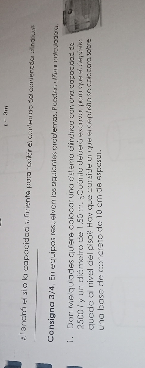 r=3m
_¿Tendrá el silo la capacidad suficiente para recibir el contenido del contenedor cilíndrico? 
Consigna 3/4. En equipos resuelvan los siguientes problemas. Pueden utilizar calculadora. 
1. Don Melquiades quiere colocar una cisterna cilíndrica con una capacidad de
2500 / y un diámetro de 1.50 m. ¿Cuánto deberá excavar para que el depósito 
quede al nivel del piso? Hay que considerar que el depósito se colocará sobre 
una base de concreto de 10 cm de espesor.