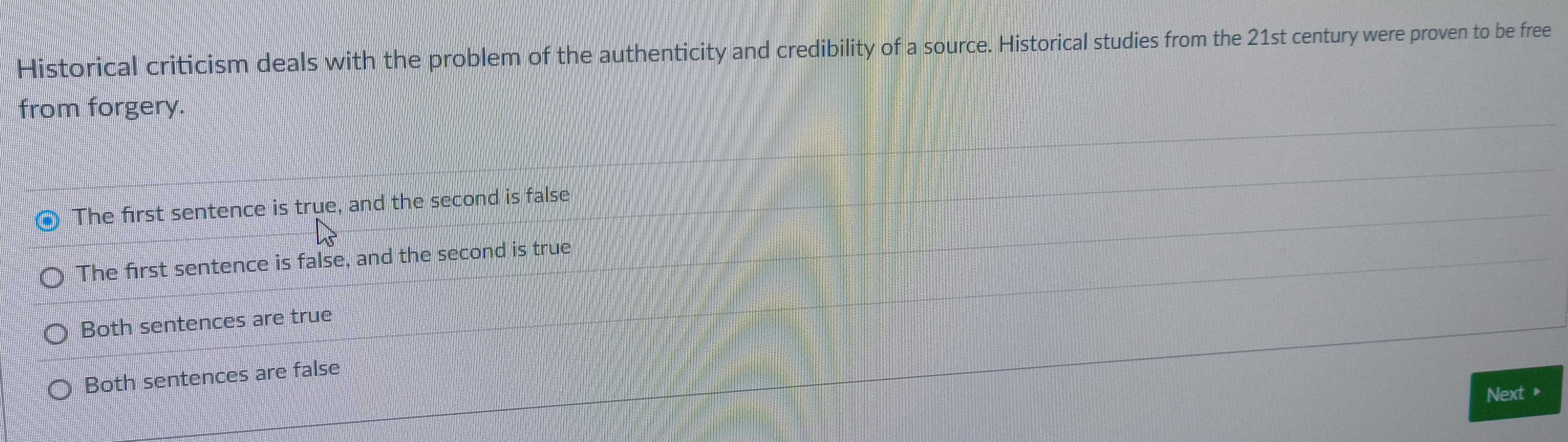 Historical criticism deals with the problem of the authenticity and credibility of a source. Historical studies from the 21st century were proven to be free
from forgery.
The first sentence is true, and the second is false
The first sentence is false, and the second is true
Both sentences are true
Both sentences are false
Next »