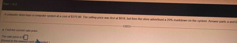 A compete store buys a computer system at a cost of $370 80. The selling price was first at $618, but then the store advertised a 20% markdown on the system. Answer parls a and b 
# Fied the cursint sale primn. 
Thes sbles praces es □ 
pound to the nearest cent a