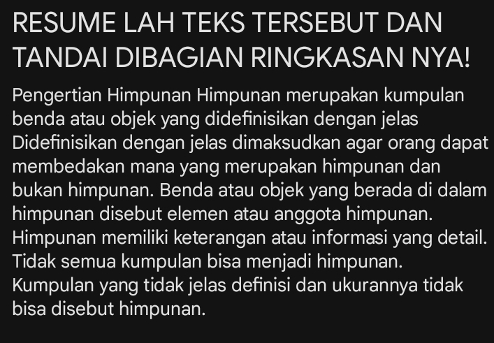 RESUME LAH TEKS TERSEBUT DAN
TANDAI DIBAGIAN RINGKASAN NYA!
Pengertian Himpunan Himpunan merupakan kumpulan
benda atau objek yang didefinisikan dengan jelas
Didefinisikan dengan jelas dimaksudkan agar orang dapat
membedakan mana yang merupakan himpunan dan
bukan himpunan. Benda atau objek yang berada di dalam
himpunan disebut elemen atau anggota himpunan.
Himpunan memiliki keterangan atau informasi yang detail.
Tidak semua kumpulan bisa menjadi himpunan.
Kumpulan yang tidak jelas definisi dan ukurannya tidak
bisa disebut himpunan.