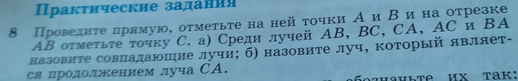 Пракτические задания 
8 Проведиτе πрямую, отмеτьτе на ней τочки А и Β иαна отрезке
AΒ оτмеτьте точку С. а) Среди лучей ΑB, BC, CA, AC и ΒA
назовите совладаюшие лучи; б) назовите луч, который являет- 
ся цродолжением луча СA.