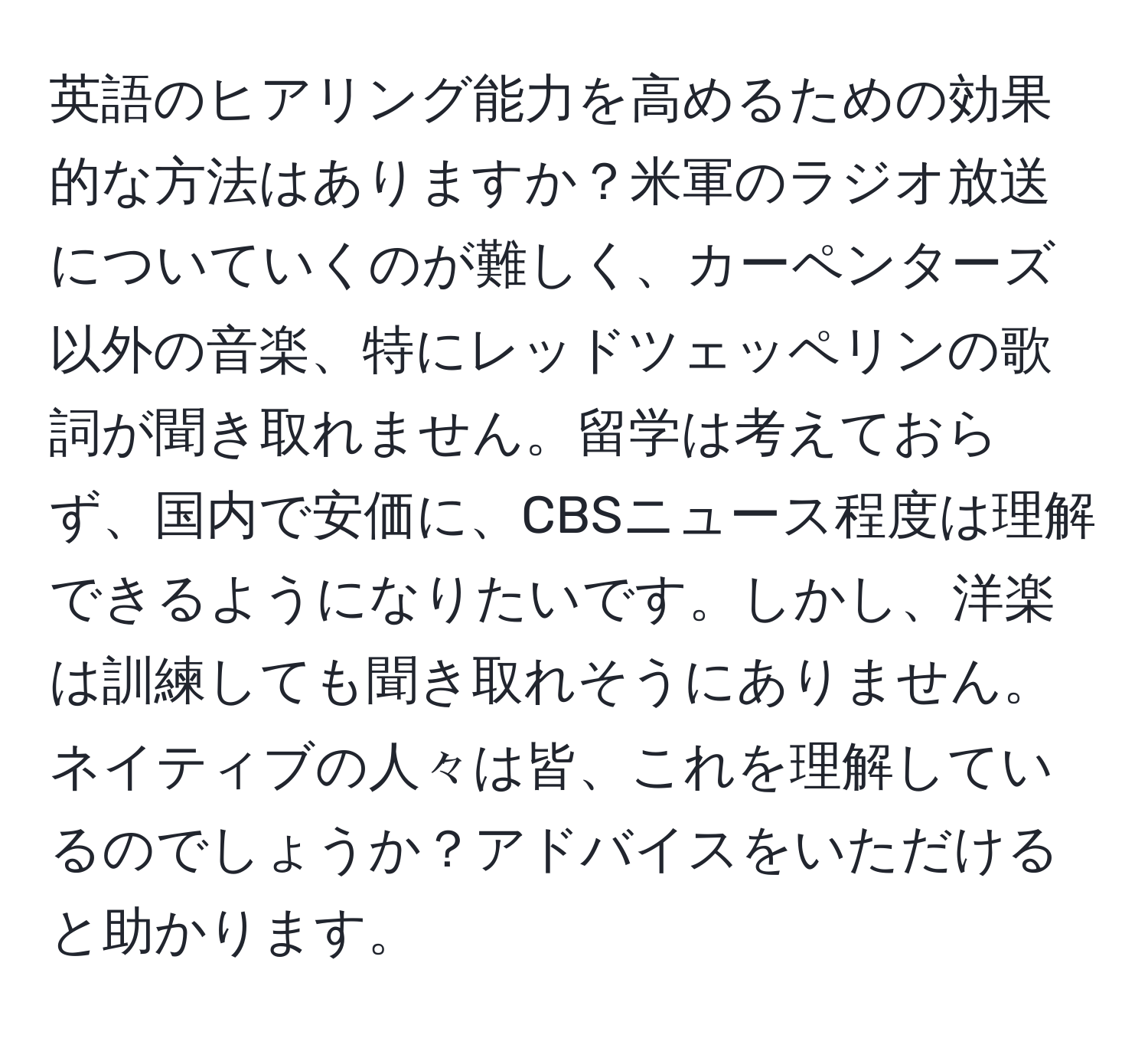 英語のヒアリング能力を高めるための効果的な方法はありますか？米軍のラジオ放送についていくのが難しく、カーペンターズ以外の音楽、特にレッドツェッペリンの歌詞が聞き取れません。留学は考えておらず、国内で安価に、CBSニュース程度は理解できるようになりたいです。しかし、洋楽は訓練しても聞き取れそうにありません。ネイティブの人々は皆、これを理解しているのでしょうか？アドバイスをいただけると助かります。