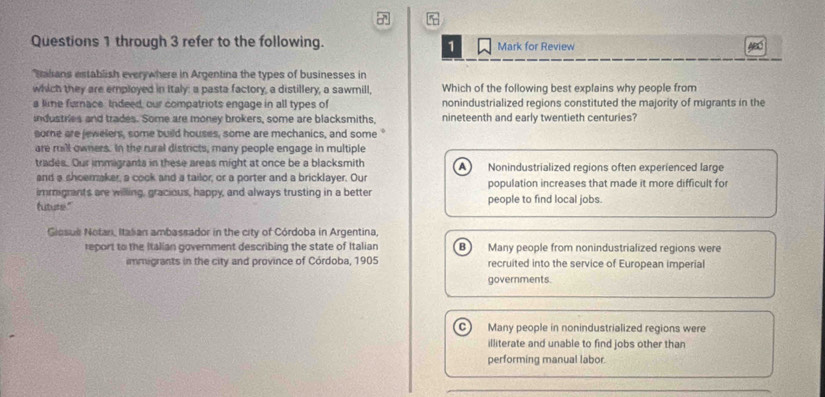 through 3 refer to the following. Mark for Review ABC
1
Ialians establish everywhere in Argentina the types of businesses in
which they are employed in Italy: a pasta factory, a distillery, a sawmill, Which of the following best explains why people from
a lime furnace. Indeed, our compatriots engage in all types of nonindustrialized regions constituted the majority of migrants in the
industries and trades. Some are money brokers, some are blacksmiths, nineteenth and early twentieth centuries?
some are jewelers, some build houses, some are mechanics, and some "
are rill owners. In the rural districts, many people engage in multiple
trades. Our immigrants in these areas might at once be a blacksmith A Nonindustrialized regions often experienced large
and a shoerraker, a cook and a tailor, or a porter and a bricklayer. Our
immigrants are willing, gracious, happy, and always trusting in a better population increases that made it more difficult for
futute." people to find local jobs.
Giosus Notan, Italian ambassador in the city of Córdoba in Argentina,
report to the Italian government describing the state of Italian B ) Many people from nonindustrialized regions were
immigrants in the city and province of Córdoba, 1905 recruited into the service of European imperial
governments.
C Many people in nonindustrialized regions were
illiterate and unable to find jobs other than
performing manual labor.