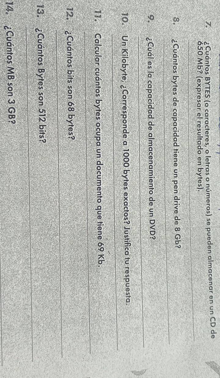 ¿Cuántos BYTES (o caracteres, o letras o números) se pueden almacenar en un CD de 
_
650 Mb? (expresar el resultado en bytes). 
_ 
8º ¿Cuántos bytes de capacidad tiene un pen drive de 8 Gb? 
_ 
9. ¿Cuál es la capacidad de almacenamiento de un DVD? 
_ 
10. Un Kilobyte, ¿Corresponde a 1000 bytes exactos? Justifica tu respuesta. 
_ 
11. Calcular cuántos bytes ocupa un documento que tiene 69 Kb. 
_ 
12. ¿Cuántos bits son 68 bytes? 
_ 
13. ¿Cuántos Bytes son 512 bits? 
_ 
14. ¿Cuántos MB son 3 GB?