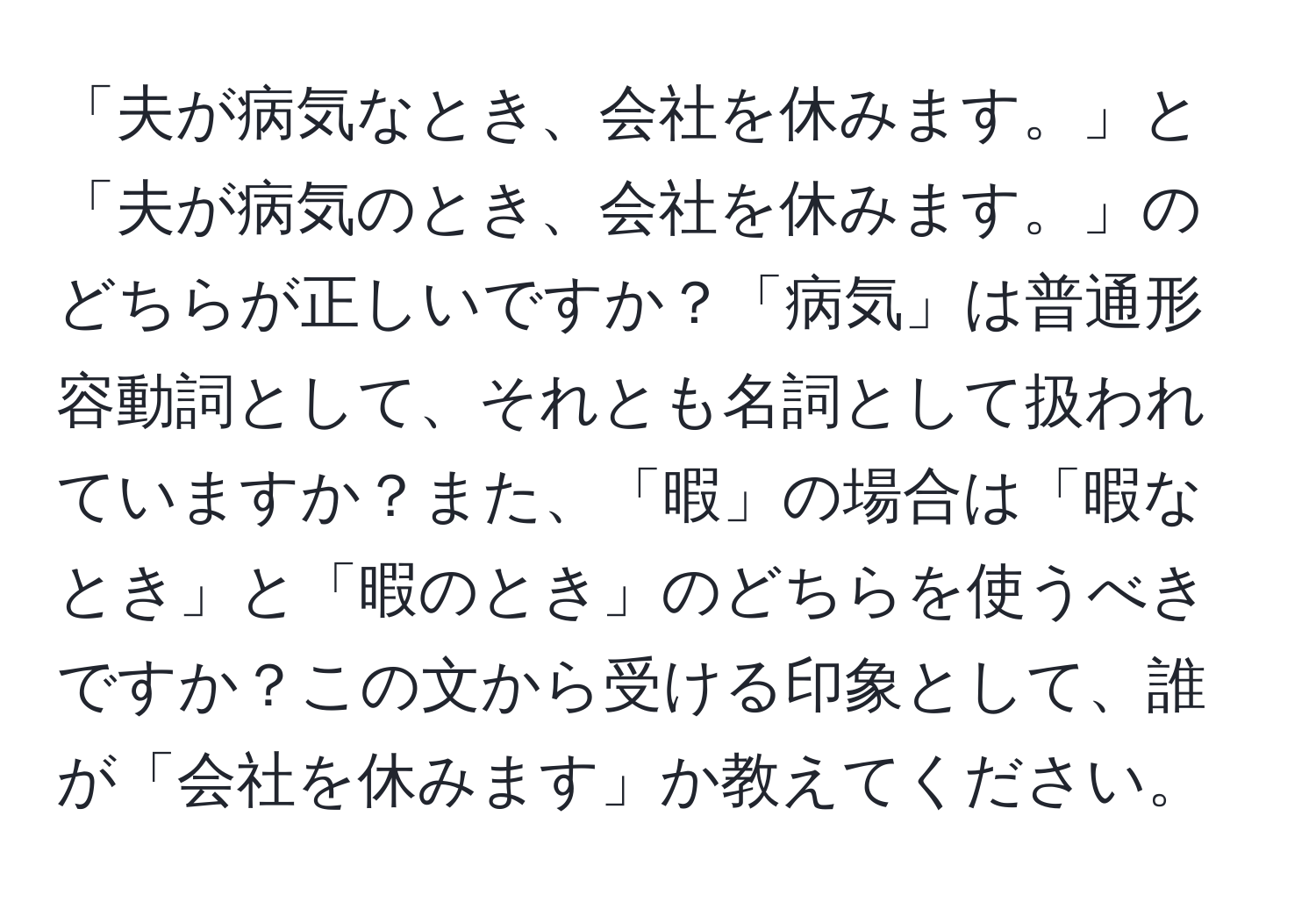 「夫が病気なとき、会社を休みます。」と「夫が病気のとき、会社を休みます。」のどちらが正しいですか？「病気」は普通形容動詞として、それとも名詞として扱われていますか？また、「暇」の場合は「暇なとき」と「暇のとき」のどちらを使うべきですか？この文から受ける印象として、誰が「会社を休みます」か教えてください。