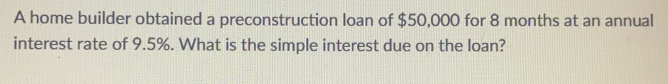 A home builder obtained a preconstruction loan of $50,000 for 8 months at an annual 
interest rate of 9.5%. What is the simple interest due on the loan?