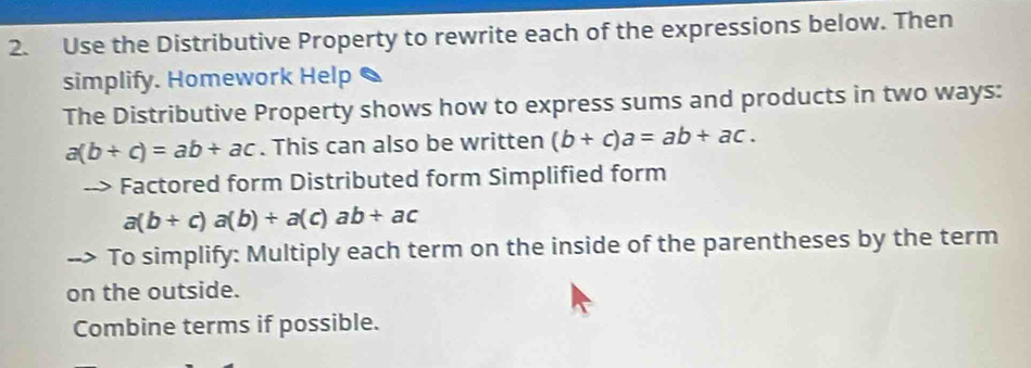 Use the Distributive Property to rewrite each of the expressions below. Then 
simplify. Homework Help 
The Distributive Property shows how to express sums and products in two ways:
a(b+c)=ab+ac. This can also be written (b+c)a=ab+ac. 
Factored form Distributed form Simplified form
a(b+c)a(b)+a(c)ab+ac
To simplify: Multiply each term on the inside of the parentheses by the term 
on the outside. 
Combine terms if possible.