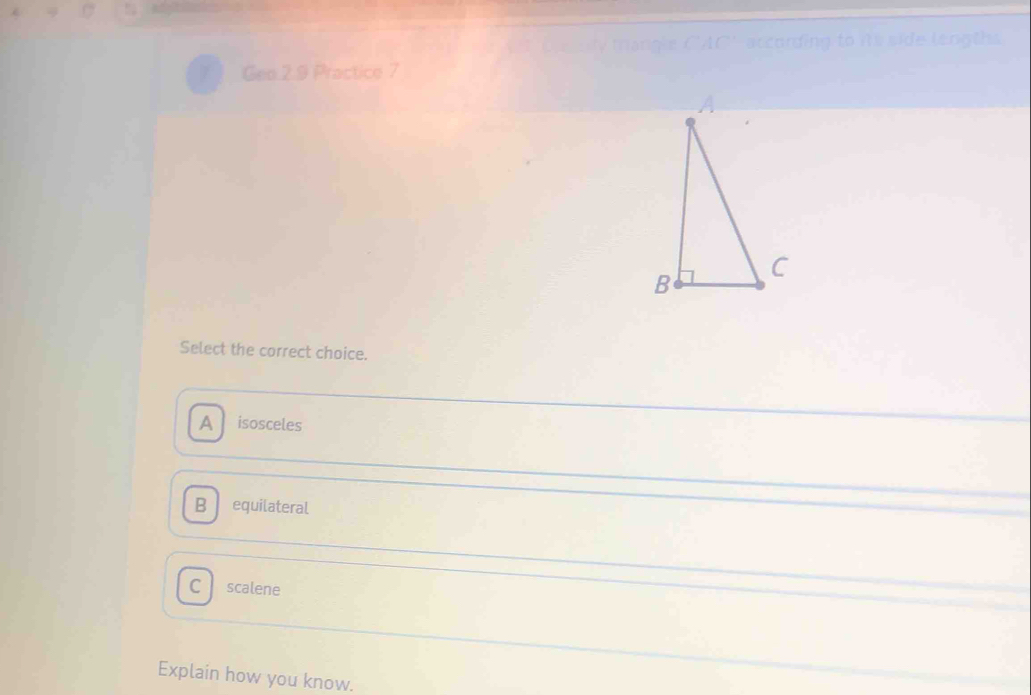 according to its side lengths
Geo 2.9 Practice 7
Select the correct choice.
A isosceles
B equilateral
C scalene
Explain how you know.