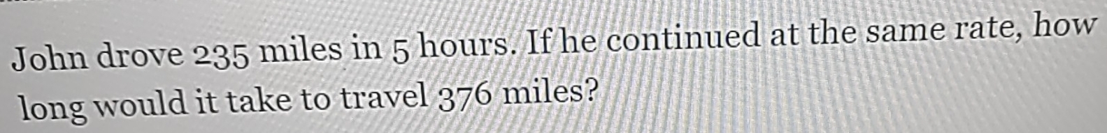 John drove 235 miles in 5 hours. If he continued at the same rate, how 
long would it take to travel 376 miles?