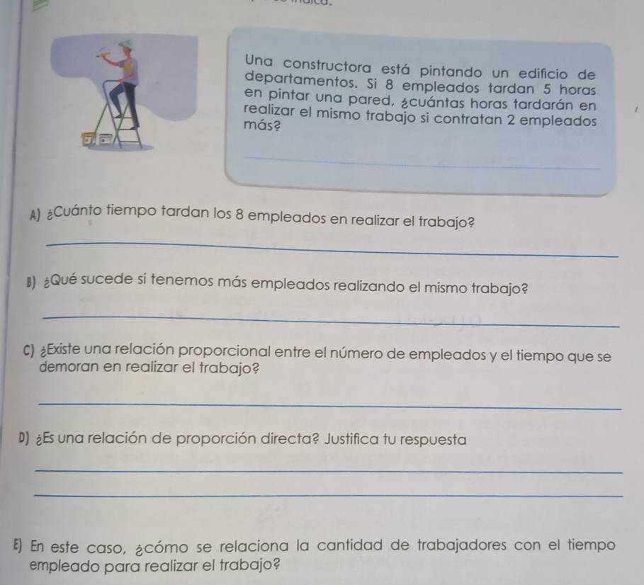 Una constructora está pintando un edificio de 
departamentos. Si 8 empleados tardan 5 horas 
en pintar una pared, ¿cuántas horas tardarán en 
realizar el mismo trabajo si contratan 2 empleados 
más? 
_ 
A) ¿Cuánto tiempo tardan los 8 empleados en realizar el trabajo? 
_ 
₹) £Qué sucede si tenemos más empleados realizando el mismo trabajo? 
_ 
€) £Existe una relación proporcional entre el número de empleados y el tiempo que se 
demoran en realizar el trabajo? 
_ 
D) ¿Es una relación de proporción directa? Justifica tu respuesta 
_ 
_ 
६) En este caso, ¿cómo se relaciona la cantidad de trabajadores con el tiempo 
empleado para realizar el trabajo?