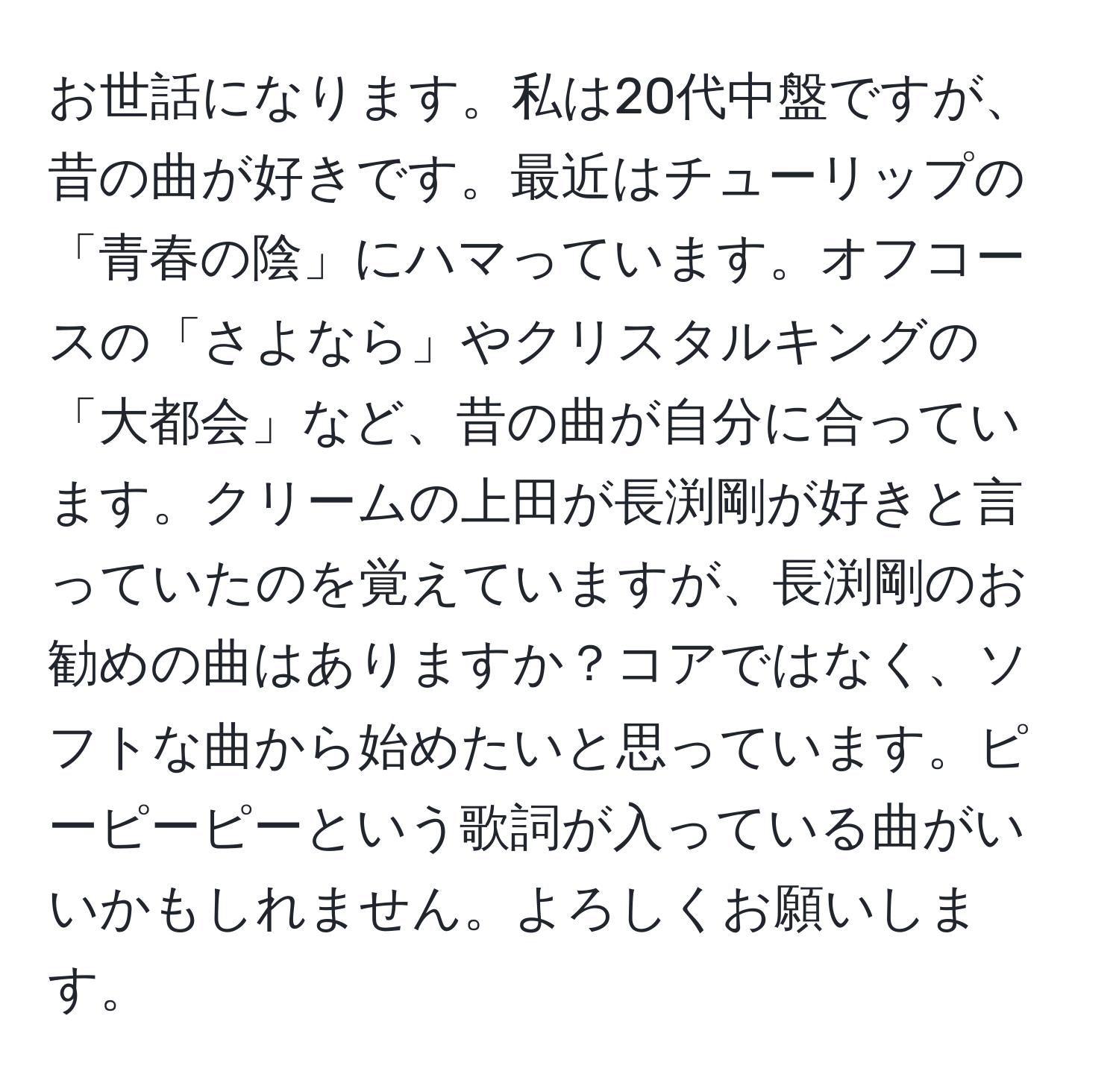 お世話になります。私は20代中盤ですが、昔の曲が好きです。最近はチューリップの「青春の陰」にハマっています。オフコースの「さよなら」やクリスタルキングの「大都会」など、昔の曲が自分に合っています。クリームの上田が長渕剛が好きと言っていたのを覚えていますが、長渕剛のお勧めの曲はありますか？コアではなく、ソフトな曲から始めたいと思っています。ピーピーピーという歌詞が入っている曲がいいかもしれません。よろしくお願いします。