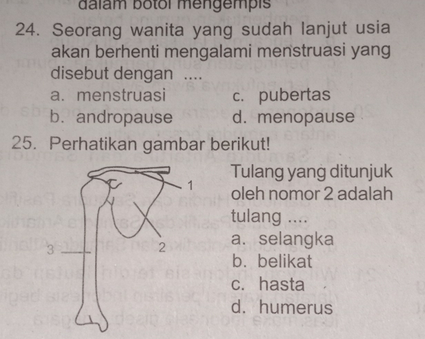 dalam botol mengempis
24. Seorang wanita yang sudah lanjut usia
akan berhenti mengalami menstruasi yang
disebut dengan ....
a. menstruasi c. pubertas
b. andropause d. menopause
25. Perhatikan gambar berikut!
Tulang yang ditunjuk
oleh nomor 2 adalah
tulang ....
a. selangka
b. belikat
c. hasta
d. humerus