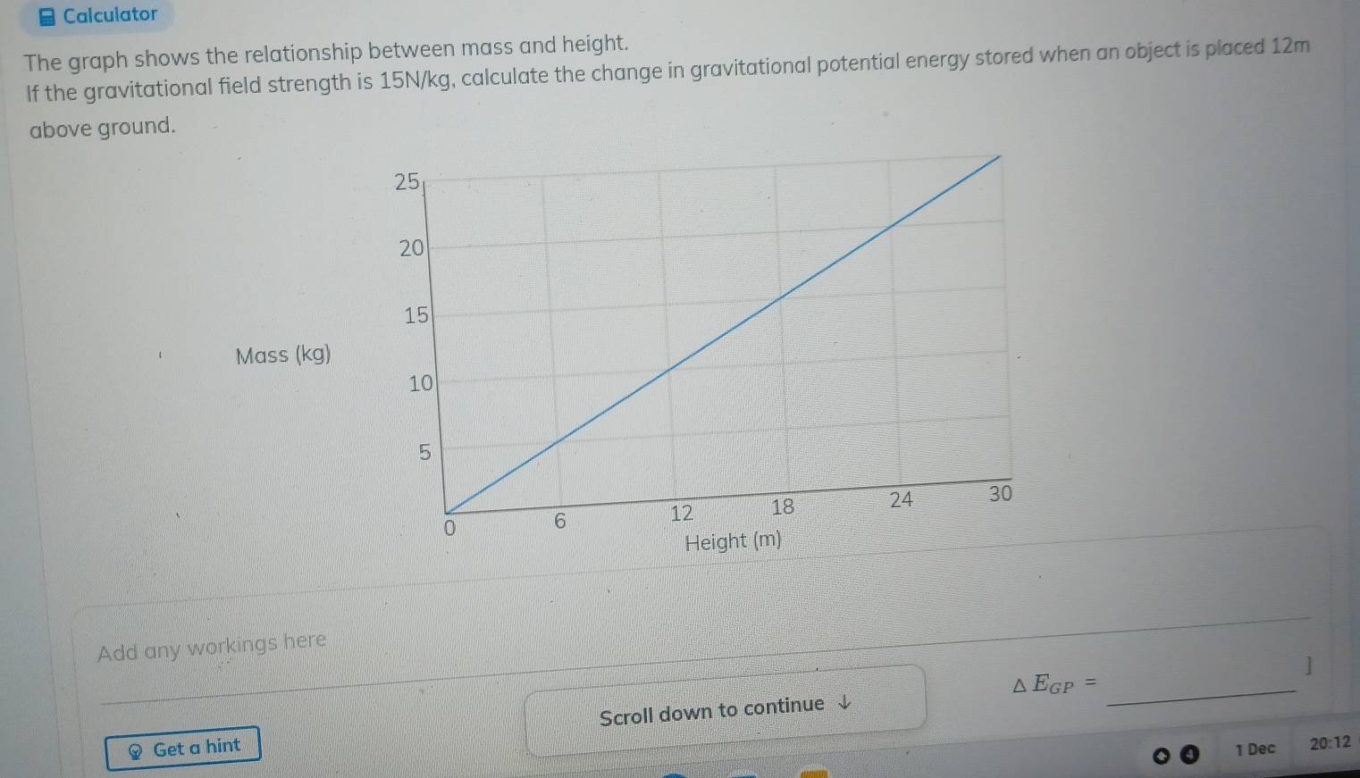 Calculator 
The graph shows the relationship between mass and height. 
If the gravitational field strength is 15N/kg, calculate the change in gravitational potential energy stored when an object is placed 12m
above ground. 
Mass (kg) 
Add any workings here 
]
△ E_GP= _ 
Get a hint Scroll down to continue ↓ 
1 Dec 20:12