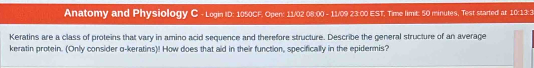 Anatomy and Physiology C - Login ID: 1050CF, Open: 11/02 08:00 - 11/09 23:00 EST, Time limit: 50 minutes, Test started at 10:13:3 
Keratins are a class of proteins that vary in amino acid sequence and therefore structure. Describe the general structure of an average 
keratin protein. (Only consider α-keratins)! How does that aid in their function, specifically in the epidermis?