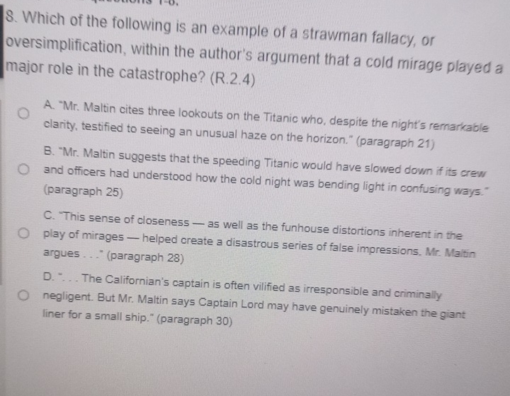 Which of the following is an example of a strawman fallacy, or
oversimplification, within the author's argument that a cold mirage played a
major role in the catastrophe? (R.2.4)
A. "Mr. Maltin cites three lookouts on the Titanic who, despite the night's remarkable
clarity, testified to seeing an unusual haze on the horizon." (paragraph 21)
B. "Mr. Maltin suggests that the speeding Titanic would have slowed down if its crew
and officers had understood how the cold night was bending light in confusing ways."
(paragraph 25)
C. “This sense of closeness — as well as the funhouse distortions inherent in the
play of mirages — helped create a disastrous series of false impressions, Mr. Maltin
argues . . ." (paragraph 28)
D. ". . . The Californian's captain is often vilified as irresponsible and criminally
negligent. But Mr. Maltin says Captain Lord may have genuinely mistaken the giant
liner for a small ship." (paragraph 30)